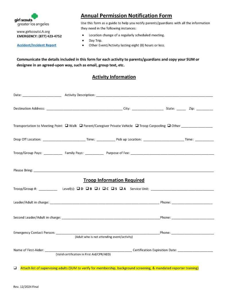 A one-page Girl Scouts Greater Los Angeles form titled **“Annual Permission Notification Form.”** The form is designed to help troop leaders notify parents or guardians about specific Girl Scout activities and provide important event details.

At the top of the page is a section titled **“Activity Information.”**

This section contains blank fields for:

* Date.
* Activity description.
* Destination address.
* City, state, and ZIP code.

There is a **Transportation to Meeting Point** section with checkboxes for:

* Walk.
* Parent/Caregiver private vehicle.
* Troop carpooling.
* Other.

Additional fields include:

* Drop-off location and time.
* Pick-up location and time.
* Whether the troop or family pays.
* Purpose of fee.
* Items girls should bring.

The next section is titled **“Troop Information Required.”**

It contains fields for:

* Troop/group number.
* Girl Scout level(s), with checkboxes for:

  * D = Daisy.
  * B = Brownie.
  * J = Junior.
  * C = Cadette.
  * S = Senior.
  * A = Ambassador.
* Service Unit name.

There are fields for troop leadership and emergency contacts:

* Leader/adult in charge and phone number.
* Second leader/adult in charge and phone number.
* Emergency contact person and phone number.
  (The form specifies this should be an adult who is not attending the activity.)

There is a section for the first aider:

* First aider’s name.
* First Aid/CPR/AED certification expiration date.

A checkbox instructs leaders to attach a list of supervising adults so the Service Unit Manager can verify:

* Membership.
* Background screening.
* Mandated reporter training.

The bottom of the form includes:

* Girl Scouts Greater Los Angeles website.
* Emergency phone number: (877) 423-4752.
* A note that this form is for accident/incident reporting purposes and annual permission notification.

The instructions explain that this form should be used as a guide when notifying parents/guardians about:

* A location change for a regularly scheduled meeting.
* A day trip.
* Other events or activities lasting eight hours or less.

It instructs leaders to communicate the activity details to parents/guardians and copy the Service Unit Manager or designee using an agreed-upon method such as email or group text. 

**Purpose of image:**
A Girl Scouts Greater Los Angeles communication checklist for troop leaders to provide families with activity logistics, transportation information, emergency contacts, and supervision details before an approved activity. 