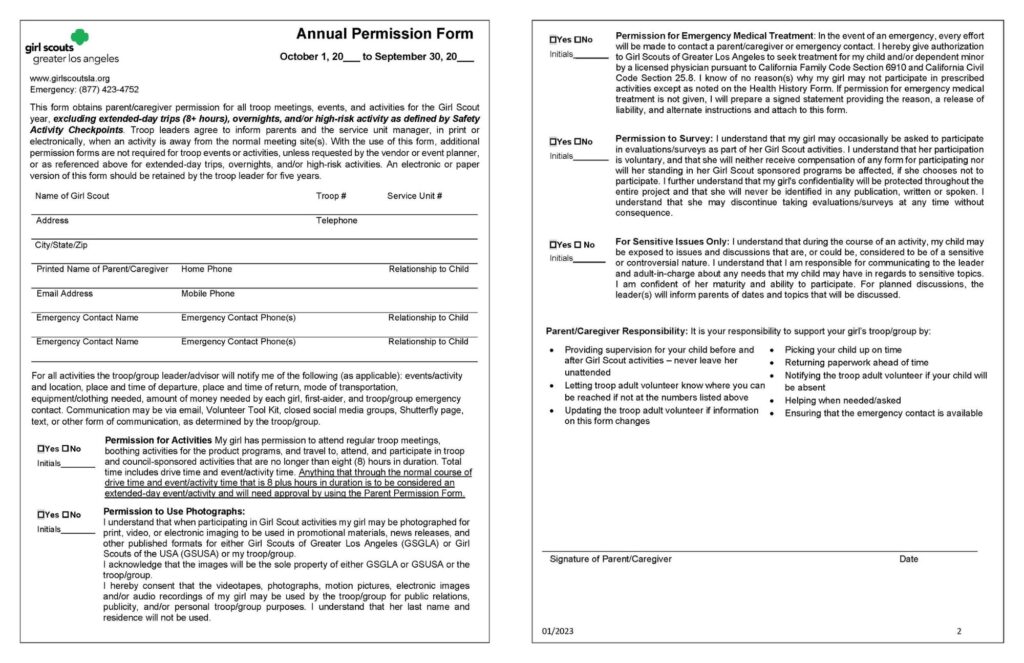 A two-page Girl Scouts Greater Los Angeles form titled **“Annual Permission Form.”** The form is used to obtain parent or caregiver permission for a Girl Scout to participate in troop meetings, activities, and events throughout the Girl Scout membership year.

The top of the first page includes the **Girl Scouts of Greater Los Angeles website** and an **Emergency phone number: (877) 423-4752.**

The introductory paragraph explains that this form gives permission for:

* Troop meetings.
* Troop events and activities.
* Activities lasting eight hours or less.

It states that the form does **not** cover:

* Extended-day trips of more than eight hours.
* Overnight activities.
* High-risk activities defined by Girl Scout Safety Activity Checkpoints.

It also explains that troop leaders will notify families when activities occur away from regular meeting locations, and that the troop leader should keep a paper or electronic copy of the form for five years.

The first section contains checkboxes for **Yes / No** and spaces for initials.

Sections include:

**Permission for Activities**

* Gives permission for the Girl Scout to attend regular troop meetings.
* Participate in product program activities such as cookie booths.
* Travel to and participate in troop and council-sponsored activities lasting eight hours or less, including travel time.

**Permission to Use Photographs**

* Explains that the Girl Scout may be photographed, recorded, or videotaped during activities.
* Images may be used for promotional materials, news releases, and publications by Girl Scouts of Greater Los Angeles, Girl Scouts of the USA, or the troop/group.
* States that the Girl Scout’s last name and residence will not be used.

The form includes blank fields for:

* Girl Scout name.
* Troop number.
* Service Unit number.
* Address.
* Telephone number.
* City, state, and ZIP code.
* Parent/caregiver printed name.
* Home phone.
* Relationship to child.
* Email address.
* Mobile phone.

Emergency contact sections include:

* Emergency contact name.
* Phone number(s).
* Relationship to child.

The form explains that troop leaders will notify parents/caregivers about activity details, including:

* Event/activity and location.
* Departure and return times.
* Transportation.
* Required equipment or clothing.
* Money needed.
* First aider.
* Emergency contact information.

The bottom of page one identifies the form period as:
**“Annual Permission Form — October 1, 20___ to September 30, 20___.”**

---

**Page two continues with additional permissions:**

**Permission for Emergency Medical Treatment**

* Authorizes Girl Scouts of Greater Los Angeles to seek emergency medical treatment for the child if needed.
* References California Family Code Section 6910 and California Civil Code Section 25.8.
* Includes Yes/No checkbox options and initials.

**Permission to Survey**

* Explains that Girl Scouts may ask girls to participate in optional evaluations or surveys.
* Participation is voluntary.
* Declining participation will not affect the girl’s Girl Scout experience.
* Responses will remain confidential.

**Sensitive Issues Only**

* Explains that activities may include discussions of sensitive or controversial topics.
* Parents/caregivers should communicate any concerns or needs to the troop leader.
* Leaders will notify parents about planned discussions.

**Parent/Caregiver Responsibility**
A checklist reminds families to:

* Supervise their child before and after Girl Scout activities.
* Provide updated contact information.
* Pick up the child on time.
* Return paperwork promptly.
* Notify the troop if the child will be absent.
* Help when needed.
* Ensure emergency contacts are available.

The form ends with a signature line for:

* Parent/caregiver signature.
* Date.

Overall purpose: A yearly authorization form allowing Girl Scout participation in standard troop activities while collecting emergency, medical, communication, and parent consent information. 